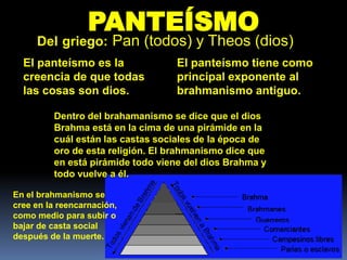 PANTEÍSMO
     Del griego: Pan (todos) y Theos (dios)
  El panteísmo es la               El panteísmo tiene como
  creencia de que todas            principal exponente al
  las cosas son dios.              brahmanismo antiguo.

         Dentro del brahamanismo se dice que el dios
         Brahma está en la cima de una pirámide en la
         cuál están las castas sociales de la época de
         oro de esta religión. El brahmanismo dice que
         en está pirámide todo viene del dios Brahma y
         todo vuelve a él.

En el brahmanismo se
cree en la reencarnación,
como medio para subir o
bajar de casta social
después de la muerte.
 