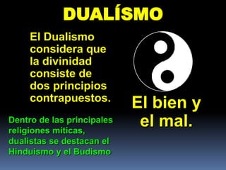 DUALÍSMO
     El Dualismo
     considera que
     la divinidad
     consiste de
     dos principios
     contrapuestos.
                            El bien y
Dentro de las principales
religiones míticas,
                             el mal.
dualistas se destacan el
Hinduismo y el Budismo
 