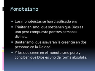 Monoteísmo

 Los monoteístas se han clasificado en:
 Trinitarianismo: que sostienen que Dios es
  uno pero compuesto por tres personas
  divinas.
 Binitarismo: que aseveran la creencia en dos
  personas en la Deidad.
 Y los que creen en el monoteísmo puro y
  conciben que Dios es uno de forma absoluta.
 