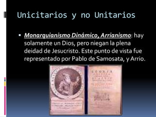 Unicitarios y no Unitarios

 Monarquianismo Dinámico, Arrianismo: hay
 solamente un Dios, pero niegan la plena
 deidad de Jesucristo. Este punto de vista fue
 representado por Pablo de Samosata, y Arrio.
 