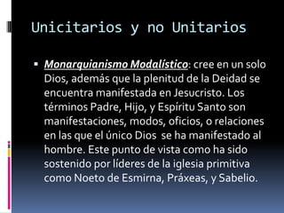 Unicitarios y no Unitarios

 Monarquianismo Modalístico: cree en un solo
  Dios, además que la plenitud de la Deidad se
  encuentra manifestada en Jesucristo. Los
  términos Padre, Hijo, y Espíritu Santo son
  manifestaciones, modos, oficios, o relaciones
  en las que el único Dios se ha manifestado al
  hombre. Este punto de vista como ha sido
  sostenido por líderes de la iglesia primitiva
  como Noeto de Esmirna, Práxeas, y Sabelio.
 