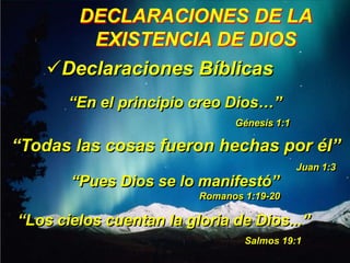 DECLARACIONES DE LA
        EXISTENCIA DE DIOS
    Declaraciones Bíblicas
       “En el principio creo Dios…”
                               Génesis 1:1

“Todas las cosas fueron hechas por él”
                                             Juan 1:3
       “Pues Dios se lo manifestó”
                         Romanos 1:19-20

“Los cielos cuentan la gloria de Dios...”
                                 Salmos 19:1
 