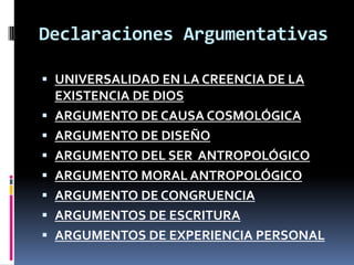 Declaraciones Argumentativas

 UNIVERSALIDAD EN LA CREENCIA DE LA
  EXISTENCIA DE DIOS
 ARGUMENTO DE CAUSA COSMOLÓGICA
 ARGUMENTO DE DISEÑO
 ARGUMENTO DEL SER ANTROPOLÓGICO
 ARGUMENTO MORAL ANTROPOLÓGICO
 ARGUMENTO DE CONGRUENCIA
 ARGUMENTOS DE ESCRITURA
 ARGUMENTOS DE EXPERIENCIA PERSONAL
 