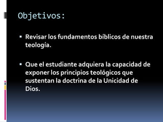 Objetivos:

 Revisar los fundamentos bíblicos de nuestra
  teología.

 Que el estudiante adquiera la capacidad de
  exponer los principios teológicos que
  sustentan la doctrina de la Unicidad de
  Dios.
 