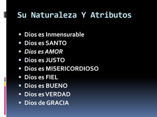Su Naturaleza Y Atributos

   Dios es Inmensurable
   Dios es SANTO
   Dios es AMOR
   Dios es JUSTO
   Dios es MISERICORDIOSO
   Dios es FIEL
   Dios es BUENO
   Dios es VERDAD
   Dios de GRACIA
 