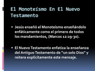 El Monoteísmo En El Nuevo
Testamento

 Jesús enseñó el Monoteísmo enseñándolo
  enfáticamente como el primero de todos
  los mandamientos, (Marcos 12:29-30).

 El Nuevo Testamento enfatiza la enseñanza
  del Antiguo Testamento de “un solo Dios” y
  reitera explícitamente este mensaje.
 