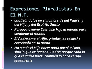 Expresiones Pluralistas En
El N.T.
 bautizándolos en el nombre de del Padre, y
  del Hijo, y del Espíritu Santo
 Porque no envió Dios a su Hijo al mundo para
  condenar al mundo
 El Padre ama al Hijo, y todas las cosas ha
  entregado en su mano
 No puede el Hijo hacer nada por sí mismo,
  sino lo que ve hacer al Padre; porque todo lo
  que el Padre hace, también lo hace el Hijo
  igualmente
 