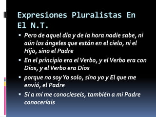 Expresiones Pluralistas En
El N.T.
 Pero de aquel día y de la hora nadie sabe, ni
  aún los ángeles que están en el cielo, ni el
  Hijo, sino el Padre
 En el principio era el Verbo, y el Verbo era con
  Dios, y el Verbo era Dios
 porque no soy Yo solo, sino yo y El que me
  envió, el Padre
 Si a mí me conocieseis, también a mi Padre
  conoceríais
 