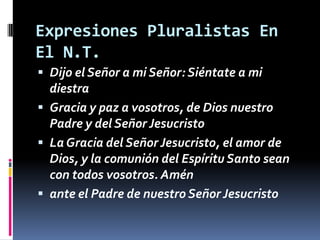 Expresiones Pluralistas En
El N.T.
 Dijo el Señor a mi Señor: Siéntate a mi
  diestra
 Gracia y paz a vosotros, de Dios nuestro
  Padre y del Señor Jesucristo
 La Gracia del Señor Jesucristo, el amor de
  Dios, y la comunión del Espíritu Santo sean
  con todos vosotros. Amén
 ante el Padre de nuestro Señor Jesucristo
 