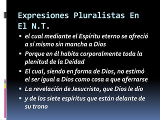 Expresiones Pluralistas En
El N.T.
 el cual mediante el Espíritu eterno se ofreció
    a sí mismo sin mancha a Dios
   Porque en él habita corporalmente toda la
    plenitud de la Deidad
   El cual, siendo en forma de Dios, no estimó
    el ser igual a Dios como cosa a que aferrarse
   La revelación de Jesucristo, que Dios le dio
   y de los siete espíritus que están delante de
    su trono
 