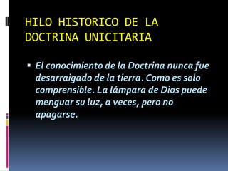 HILO HISTORICO DE LA
DOCTRINA UNICITARIA

 El conocimiento de la Doctrina nunca fue
 desarraigado de la tierra. Como es solo
 comprensible. La lámpara de Dios puede
 menguar su luz, a veces, pero no
 apagarse.
 