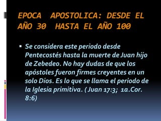 EPOCA APOSTOLICA: DESDE EL
AÑO 30 HASTA EL AÑO 100

 Se considera este periodo desde
 Pentecostés hasta la muerte de Juan hijo
 de Zebedeo. No hay dudas de que los
 apóstoles fueron firmes creyentes en un
 solo Dios. Es lo que se llama el periodo de
 la Iglesia primitiva. ( Juan 17:3; 1a.Cor.
 8:6)
 