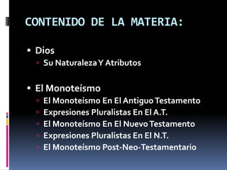 CONTENIDO DE LA MATERIA:

 Dios
   Su Naturaleza Y Atributos


 El Monoteísmo
     El Monoteísmo En El Antiguo Testamento
     Expresiones Pluralistas En El A.T.
     El Monoteísmo En El Nuevo Testamento
     Expresiones Pluralistas En El N.T.
     El Monoteísmo Post-Neo-Testamentario
 