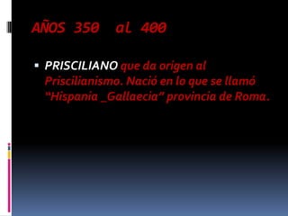 AÑOS 350      al 400

 PRISCILIANO que da origen al
 Priscilianismo. Nació en lo que se llamó
 “Hispania _Gallaecia” provincia de Roma.
 