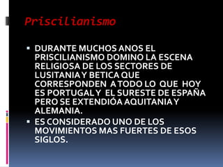 Priscilianismo

 DURANTE MUCHOS ANOS EL
  PRISCILIANISMO DOMINO LA ESCENA
  RELIGIOSA DE LOS SECTORES DE
  LUSITANIA Y BETICA QUE
  CORRESPONDEN A TODO LO QUE HOY
  ES PORTUGAL Y EL SURESTE DE ESPAÑA
  PERO SE EXTENDIÓA AQUITANIA Y
  ALEMANIA.
 ES CONSIDERADO UNO DE LOS
  MOVIMIENTOS MAS FUERTES DE ESOS
  SIGLOS.
 