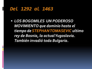 Del 1292 al 1463

 LOS BOGOMILES UN PODEROSO
 MOVIMIENTO que dominio hasta el
 tiempo de STEPHAN TOMASEVIC ultimo
 rey de Bosnia, la actual Yugoslavia.
 También invadió toda Bulgaria.
 