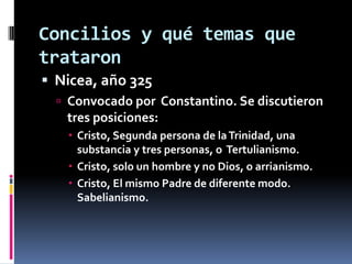 Concilios y qué temas que
trataron
 Nicea, año 325
   Convocado por Constantino. Se discutieron
   tres posiciones:
    Cristo, Segunda persona de la Trinidad, una
     substancia y tres personas, o Tertulianismo.
    Cristo, solo un hombre y no Dios, o arrianismo.
    Cristo, El mismo Padre de diferente modo.
     Sabelianismo.
 