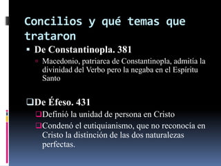 Concilios y qué temas que
trataron
 De Constantinopla. 381
   Macedonio, patriarca de Constantinopla, admitía la
    divinidad del Verbo pero la negaba en el Espíritu
    Santo


De Éfeso. 431
  Definió la unidad de persona en Cristo
  Condenó el eutiquianismo, que no reconocía en
    Cristo la distinción de las dos naturalezas
    perfectas.
 