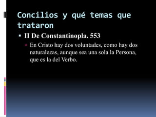 Concilios y qué temas que
trataron
 II De Constantinopla. 553
   En Cristo hay dos voluntades, como hay dos
   naturalezas, aunque sea una sola la Persona,
   que es la del Verbo.
 