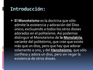 Introducción:

 El Monoteísmo es la doctrina que sólo
  admite la existencia y adoración del Dios
  único; excluyendo a todos los otros dioses
  adorados en el politeísmo. Así podemos
  distinguir el Monoteísmo de la Monolatría,
  variante del politeísmo, que cree que existe
  más que un dios, pero que hay que adorar
  solamente a uno, y del Henoteísmo, que sólo
  confiesa y adora un dios, pero sin negar la
  existencia de otros dioses.
 