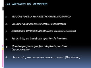 LAS VARIANTES DEL PRINCIPIO



1.   JESUCRISTO ES LA MANIFESTACION DEL DIOS UNICO

2.   UN DIOS Y JESUCRISTO MERAMENTE UN HOMBRE

3.   JESUCRISTO UN DIOS SUBORDINADO (subordinacionismo)


4.   Jesucristo, un ángel con apariencia humana.

5:   Hombre perfecto que fue adoptado por Dios .
     (ADOPCIONISMO)

6.   Jesucristo, su cuerpo de carne era irreal. (Docetismo)
 