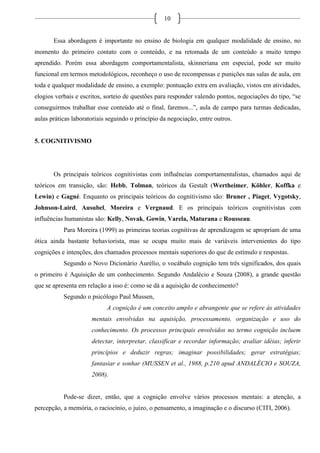 10
Essa abordagem é importante no ensino de biologia em qualquer modalidade de ensino, no
momento do primeiro contato com o conteúdo, e na retomada de um conteúdo a muito tempo
aprendido. Porém essa abordagem comportamentalista, skinneriana em especial, pode ser muito
funcional em termos metodológicos, reconheço o uso de recompensas e punições nas salas de aula, em
toda e qualquer modalidade de ensino, a exemplo: pontuação extra em avaliação, vistos em atividades,
elogios verbais e escritos, sorteio de questões para responder valendo pontos, negociações do tipo, “se
conseguirmos trabalhar esse conteúdo até o final, faremos...”, aula de campo para turmas dedicadas,
aulas práticas laboratoriais seguindo o princípio da negociação, entre outros.
5. COGNITIVISMO
Os principais teóricos cognitivistas com influências comportamentalistas, chamados aqui de
teóricos em transição, são: Hebb, Tolman, teóricos da Gestalt (Wertheimer, Köhler, Koffka e
Lewin) e Gagné. Enquanto os principais teóricos do cognitivismo são: Bruner , Piaget, Vygotsky,
Johnson-Laird, Ausubel, Moreira e Vergnaud. E os principais teóricos cognitivistas com
influências humanistas são: Kelly, Novak, Gowin, Varela, Maturana e Rousseau.
Para Moreira (1999) as primeiras teorias cognitivas de aprendizagem se apropriam de uma
ótica ainda bastante behaviorista, mas se ocupa muito mais de variáveis intervenientes do tipo
cognições e intenções, dos chamados processos mentais superiores do que de estímulo e respostas.
Segundo o Novo Dicionário Aurélio, o vocábulo cognição tem três significados, dos quais
o primeiro é Aquisição de um conhecimento. Segundo Andalécio e Souza (2008), a grande questão
que se apresenta em relação a isso é: como se dá a aquisição de conhecimento?
Segundo o psicólogo Paul Mussen,
A cognição é um conceito amplo e abrangente que se refere às atividades
mentais envolvidas na aquisição, processamento, organização e uso do
conhecimento. Os processos principais envolvidos no termo cognição incluem
detectar, interpretar, classificar e recordar informação; avaliar idéias; inferir
princípios e deduzir regras; imaginar possibilidades; gerar estratégias;
fantasiar e sonhar (MUSSEN et al., 1988, p.210 apud ANDALÉCIO e SOUZA,
2008).
Pode-se dizer, então, que a cognição envolve vários processos mentais: a atenção, a
percepção, a memória, o raciocínio, o juízo, o pensamento, a imaginação e o discurso (CITI, 2006).
 