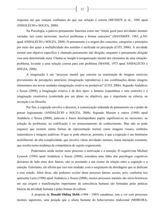 12
respostas até que estejam confiantes de que sua solução é correta (MUSSEN et al., 1988 apud
ANDALÉCIO e SOUZA, 2008).
Na Psicologia, a palavra pensamento funciona como um “rótulo geral para atividades mentais
variadas, tais como raciocinar, resolver problemas e formar conceitos” (DAVIDOFF, 1983, p.341
apud ANDALÉCIO e SOUZA, 2008). O pensamento é a origem dos conceitos, categorias e princípios
por meio dos quais a multiplicidade dos sentidos é unificada na percepção (CITI, 2006). A atividade
mental sem objetivo específico é chamada pensamento não dirigido, enquanto o pensamento dirigido
visa uma determinada meta. Chama-se insight à reorganização mental dos elementos de uma situação-
problema, levando a uma solução correta para este problema (MANIS, 1973 apud ANDALÉCIO e
SOUZA, 2008).
A imaginação é um “processo mental que consiste na reanimação de imagens sensíveis
provenientes de percepções anteriores (imaginação reprodutiva) e nas combinações destas imagens
elementares em novas unidades (imaginação criativa ou produtiva)” (CITI, 2006). Segundo Andalécio
e Souza (2008), a imaginação criativa é de dois tipos: a fantasia (espontânea e sem controle) e a
imaginação construtiva (controlada por um plano ou objetivo), que é importante na ciência, na
invenção e na filosofia.
Por fim, a cognição envolve o discurso, a comunicação ordenada do pensamento ou o poder de
pensar logicamente (ANDALÉCIO e SOUZA, 2008). Segundo Mussen e outros (1988) apud
Andalécio e Souza (2008), palavras e frases desempenham papéis significativos no raciocínio, na
solução de problemas, na codificação e no armazenamento de conhecimento. Mas não se pode
esquecer que existem outras formas de representação mental, como imagens visuais, símbolos
matemáticos e imagens auditivas. O que se pode observar, portanto, é que a cognição é um fenômeno
multifatorial, de alta complexidade, que envolve várias atividades mentais, numa interação constante,
que resulta numa mudança da competência do sujeito cognoscente.
Poderíamos ainda incluir neste processo a motivação e a emoção. O cognitivista Michael
Eysenck (1994) apud Andalécio e Souza (2008), considera uma falha dos psicólogos cognitivos
deixarem de lado estes dois fatores, não se prestando a um exame da relação entre a cognição e a
emoção. Entretanto, ele afirma que isso tem mudado, com o surgimento de abordagens que se dedicam
a esse estudo. Além disso, não podemos excluir deste processo fatores sociais, pois, conforme nos
apresenta Luria (1990) apud Andalécio e Souza (2008), muitos processos mentais são sócio-históricos
em sua origem e manifestações importantes da consciência humana são formadas pelas práticas
básicas da atividade humana e pelas formas de cultura.
A proposta de Donald Olding Hebb (1904 - 1985) canadense, tem a ver com processos
mentais superiores, uma posição que o afasta bastante do behaviorismo tradicional (MOREIRA,
 