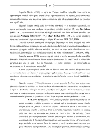 14
Segundo Moreira (1999), a teoria de Tolman, também conhecida como teoria de
aprendizagem de sinal, supõe que o aprendiz esteja seguindo sinais de um objetivo, esteja aprendendo
um caminho, seguindo uma espécie de mapa cognitivo, ou seja, não esteja aprendendo movimentos,
mas significados.
Segundo Moreira (1999), outro movimento importante foi o movimento gestaltista, que
surgiu na Alemanha como uma reação ao estruturalismo, no início do século XX. Max Wertheimer
(1880 - 1943) é considerado o fundador da psicologia da Gestalt, mas desde o começo trabalhou com
dois colegas, Wolfgang Köhler (1887 - 1967) e Kurt Koffka (1886 - 1941), que são co-fundadores
desse movimento e o divulgaram mais do que o próprio Wertheimer (MOREIRA, 1999).
Gestalt é a palavra alemã para configuração, organização ou numa tradução mais livre,
forma, padrão, referindo-se sempre a um todo. A psicologia da Gestalt, originalmente ocupada com o
estudo da percepção, enfatiza sistemas holísticos, nos quais as partes estão dinamicamente inter-
relacionadas, de modo que o todo não pode ser inferido das partes separadamente (MOREIRA, 1999).
Segundo Moreira (1999), um conceito relevante é o insight, compreendendo uma súbita
percepção de relações entre elementos de uma situação problemática. Na teoria Gestalt, a percepção é
governada por uma lei geral – Lei da Pregnância – e quatro princípios – da similaridade, da
proximidade, do fechamento e da continuidade.
A teoria ou psicologia da Gestalt pode ser pensada como uma tentativa de aplicar a teoria
de campos da Física a problemas de psicologia (percepção). A ideia de campo tomada da Física é a de
um sistema dinâmico inter-relacionado, no qual cada parte influencia todas as demais (MOREIRA,
1999).
Segundo Moreira (1999), originalmente o campo consistia do objeto que estava sendo
percebido (figura) e o ambiente, e o fundo indiferenciado que o rodeava. Normalmente, a relação entre
a figura e o fundo não é ambígua, no entanto, em alguns casos, figura e fundo se alternam, de modo
que o que se percebe num dado momento é diferente do que se percebe em outro. Isso parece ocorrer
devido a nossa incapacidade de perceber ao mesmo tempo a figura e o fundo (MOREIRA, 1999).
Kurt Zadek Lewin (1890 - 1947), um dos primeiros gestaltistas, modificou um
pouco o conceito gestáltico de campo. Ao invés de indicar simplesmente figura e fundo,
campo, para ele, passou a incluir as crenças, sentimentos, metas e alternativas do
indivíduo que percebe. O campo de Lewin é, portanto, perceptivo e cognitivo. Ao invés de
falar em campo do indivíduo, ele falava em “espaço vital” do indivíduo. Lewin,
acreditava que o comportamento humano, em qualquer instante, é determinado pela
quantidade total de fatos psicológicos (qualquer coisa da qual a pessoa estiver consciente)
experienciados nesse instante. Para ele, somente o que é conscientemente experienciado
pode influenciar o comportamento. Uma mudança em qualquer fato psicológico rearranja
 