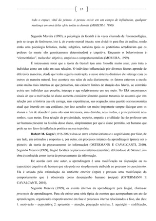 15
todo o espaço vital da pessoa. A pessoa existe em um campo de influências, qualquer
mudança em uma delas afeta todas as demais (MOREIRA, 1999).
Segundo Moreira (1999), a psicologia da Gestalt é às vezes chamada de fenomenológica,
pois se ocupa do fenômeno, isto é, do evento mental intacto, sem dividi-lo para fins de análise, sendo
então uma psicologia holística, molar, subjetiva, nativista (pois os gestaltistas acreditavam que os
poderes da mente são geneticamente determinados) e cognitiva. Enquanto o behaviorismo é
“elementístico”, molecular, objetivo, empirista e comportamentalista (MOREIRA, 1999).
É interessante notar que a teoria da Gestalt tem uma filosofia muito atual, pois trata o
indivíduo como um todo em suas relações. O indivíduo influenciado por diversos fatores aprende de
diferentes maneiras, desde que tenha alguma motivação, e nesse sistema dinâmico ele interage com os
outros de maneira natural. Isso acontece nas salas de aula diariamente, os fatores externos a escola
estão muito mais internos do que pensamos, não existem limites de atuação dos fatores, ao contrário
existe um indivíduo que percebe, interage e age seletivamente em seu meio. No EJA encontramos
sinais de que a motivação do aluno aumenta consideravelmente quando tratamos de assuntos que tem
relação com a história que ele carrega, suas experiências, sua ocupação, uma questão socioeconomica
atual que interefe em seu cotidiano, por isso acredito ser muito importante sempre dialogar com os
alunos a fim de descobrir quais são seus interesses, suas dúvidas, seus medos, e principalmente seus
sonhos, suas metas. Essa relação de proximidade, respeito, empatia e civilidade faz do professor um
ser humano presente na história desse aluno, simplesmente por que o aluno permitiu, ser humano que
pode ser um fator de influência positiva em sua trajetória.
Robert M. Gagné (1916-2002) situa-se entre o behaviorismo e o cognitivismo por falar, de
um lado, em estímulos e respostas e, por outro, em processos internos da aprendizagem (parece ser o
pioneiro da teoria de processamento de informação) (OSTERMANN E CAVALCANTI, 2010).
Segundo Moreira (1999), Gagné focaliza os processos internos (mentais), diferindo-se de Skinner, sua
obra é conhecida como teoria de processamento da informação.
De acordo com este autor, a aprendizagem é uma modificação na disposição ou na
capacidade cognitiva do homem que não pode ser simplesmente atribuída ao processo de crescimento.
Ela é ativada pela estimulação do ambiente exterior (input) e provoca uma modificação do
comportamento que é observada como desempenho humano (output) (OSTERMANN E
CAVALCANTI, 2010).
Segundo Moreira (1999), os evento internos da aprendizagem para Gagné, chama-se
processos de aprendizagem. Para ele existe uma série típica de eventos que acompanham um ato de
aprendizagem, organizados respectivamente em fase e processos interno relacionados a fase, são eles:
1. motivação – expectativa; 2. apreensão – atenção, percepção seletiva; 3. aquisição – codificação,
 