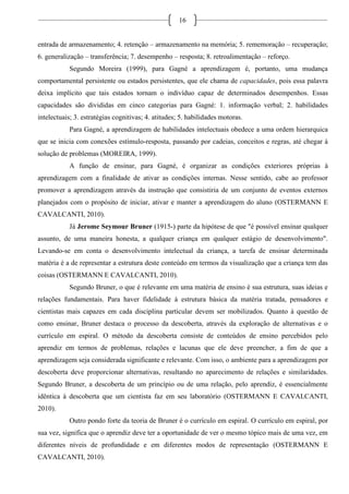 16
entrada de armazenamento; 4. retenção – armazenamento na memória; 5. rememoração – recuperação;
6. generalização – transferência; 7. desempenho – resposta; 8. retroalimentação – reforço.
Segundo Moreira (1999), para Gagné a aprendizagem é, portanto, uma mudança
comportamental persistente ou estados persistentes, que ele chama de capacidades, pois essa palavra
deixa implícito que tais estados tornam o indivíduo capaz de determinados desempenhos. Essas
capacidades são divididas em cinco categorias para Gagné: 1. informação verbal; 2. habilidades
intelectuais; 3. estratégias cognitivas; 4. atitudes; 5. habilidades motoras.
Para Gagné, a aprendizagem de habilidades intelectuais obedece a uma ordem hierarquica
que se inicia com conexões estímulo-resposta, passando por cadeias, conceitos e regras, até chegar à
solução de problemas (MOREIRA, 1999).
A função de ensinar, para Gagné, é organizar as condições exteriores próprias à
aprendizagem com a finalidade de ativar as condições internas. Nesse sentido, cabe ao professor
promover a aprendizagem através da instrução que consistiria de um conjunto de eventos externos
planejados com o propósito de iniciar, ativar e manter a aprendizagem do aluno (OSTERMANN E
CAVALCANTI, 2010).
Já Jerome Seymour Bruner (1915-) parte da hipótese de que "é possível ensinar qualquer
assunto, de uma maneira honesta, a qualquer criança em qualquer estágio de desenvolvimento".
Levando-se em conta o desenvolvimento intelectual da criança, a tarefa de ensinar determinada
matéria é a de representar a estrutura deste conteúdo em termos da visualização que a criança tem das
coisas (OSTERMANN E CAVALCANTI, 2010).
Segundo Bruner, o que é relevante em uma matéria de ensino é sua estrutura, suas ideias e
relações fundamentais. Para haver fidelidade à estrutura básica da matéria tratada, pensadores e
cientistas mais capazes em cada disciplina particular devem ser mobilizados. Quanto à questão de
como ensinar, Bruner destaca o processo da descoberta, através da exploração de alternativas e o
currículo em espiral. O método da descoberta consiste de conteúdos de ensino percebidos pelo
aprendiz em termos de problemas, relações e lacunas que ele deve preencher, a fim de que a
aprendizagem seja considerada significante e relevante. Com isso, o ambiente para a aprendizagem por
descoberta deve proporcionar alternativas, resultando no aparecimento de relações e similaridades.
Segundo Bruner, a descoberta de um princípio ou de uma relação, pelo aprendiz, é essencialmente
idêntica à descoberta que um cientista faz em seu laboratório (OSTERMANN E CAVALCANTI,
2010).
Outro pondo forte da teoria de Bruner é o currículo em espiral. O currículo em espiral, por
sua vez, significa que o aprendiz deve ter a oportunidade de ver o mesmo tópico mais de uma vez, em
diferentes níveis de profundidade e em diferentes modos de representação (OSTERMANN E
CAVALCANTI, 2010).
 