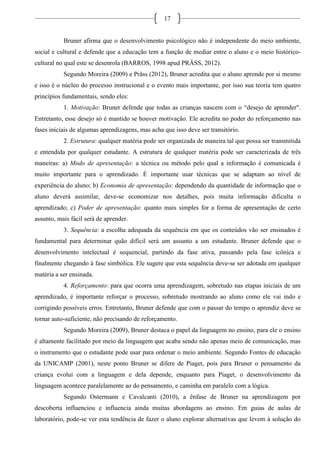 17
Bruner afirma que o desenvolvimento psicológico não é independente do meio ambiente,
social e cultural e defende que a educação tem a função de mediar entre o aluno e o meio histórico-
cultural no qual este se desenrola (BARROS, 1998 apud PRÄSS, 2012).
Segundo Moreira (2009) e Präss (2012), Bruner acredita que o aluno aprende por si mesmo
e isso é o núcleo do processo instrucional e o evento mais importante, por isso sua teoria tem quatro
princípios fundamentais, sendo eles:
1. Motivação: Bruner defende que todas as crianças nascem com o “desejo de aprender".
Entretanto, esse desejo só é mantido se houver motivação. Ele acredita no poder do reforçamento nas
fases iniciais de algumas aprendizagens, mas acha que isso deve ser transitório.
2. Estrutura: qualquer matéria pode ser organizada de maneira tal que possa ser transmitida
e entendida por qualquer estudante. A estrutura de qualquer matéria pode ser caracterizada de três
maneiras: a) Modo de apresentação: a técnica ou método pelo qual a informação é comunicada é
muito importante para o aprendizado. É importante usar técnicas que se adaptam ao nível de
experiência do aluno; b) Economia de apresentação: dependendo da quantidade de informação que o
aluno deverá assimilar, deve-se economizar nos detalhes, pois muita informação dificulta o
aprendizado; c) Poder de apresentação: quanto mais simples for a forma de apresentação de certo
assunto, mais fácil será de aprender.
3. Sequência: a escolha adequada da sequência em que os conteúdos vão ser ensinados é
fundamental para determinar quão difícil será um assunto a um estudante. Bruner defende que o
desenvolvimento intelectual é sequencial, partindo da fase ativa, passando pela fase icônica e
finalmente chegando à fase simbólica. Ele sugere que esta sequência deve-se ser adotada em qualquer
matéria a ser ensinada.
4. Reforçamento: para que ocorra uma aprendizagem, sobretudo nas etapas iniciais de um
aprendizado, é importante reforçar o processo, sobretudo mostrando ao aluno como ele vai indo e
corrigindo possíveis erros. Entretanto, Bruner defende que com o passar do tempo o aprendiz deve se
tornar auto-suficiente, não precisando de reforçamento.
Segundo Moreira (2009), Bruner destaca o papel da linguagem no ensino, para ele o ensino
é altamente facilitado por meio da linguagem que acaba sendo não apenas meio de comunicação, mas
o instrumento que o estudante pode usar para ordenar o meio ambiente. Segundo Fontes de educação
da UNICAMP (2001), neste ponto Bruner se difere de Piaget, pois para Bruner o pensamento da
criança evolui com a linguagem e dela depende, enquanto para Piaget, o desenvolvimento da
linguagem acontece paralelamente ao do pensamento, e caminha em paralelo com a lógica.
Segundo Ostermann e Cavalcanti (2010), a ênfase de Bruner na aprendizagem por
descoberta influenciou e influencia ainda muitas abordagens ao ensino. Em guias de aulas de
laboratório, pode-se ver esta tendência de fazer o aluno explorar alternativas que levem à solução do
 
