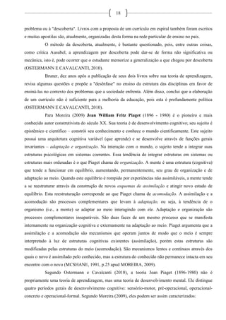 18
problema ou à "descoberta". Livros com a proposta de um currículo em espiral também foram escritos
e muitas apostilas são, atualmente, organizadas desta forma na rede particular de ensino no país.
O método da descoberta, atualmente, é bastante questionado, pois, entre outras coisas,
como critica Ausubel, a aprendizagem por descoberta pode dar-se de forma não significativa ou
mecânica, isto é, pode ocorrer que o estudante memorize a generalização a que chegou por descoberta
(OSTERMANN E CAVALCANTI, 2010).
Bruner, dez anos após a publicação de seus dois livros sobre sua teoria de aprendizagem,
revisa algumas questões e propõe a "desênfase" no ensino da estrutura das disciplinas em favor de
ensiná-las no contexto dos problemas que a sociedade enfrenta. Além disso, conclui que a elaboração
de um currículo não é suficiente para a melhoria da educação, pois esta é profundamente política
(OSTERMANN E CAVALCANTI, 2010).
Para Moreira (2009) Jean William Fritz Piaget (1896 - 1980) é o pioneiro e mais
conhecido autor construtivista do século XX. Sua teoria é de desenvolvimento cognitivo; seu sujeito é
epistêmico e científico – constrói seu conhecimento e conhece o mundo cientificamente. Este sujeito
possui uma arquitetura cognitiva variável (que aprende) e se desenvolve através de funções gerais
invariantes – adaptação e organização. Na interação com o mundo, o sujeito tende a integrar suas
estruturas psicológicas em sistemas coerentes. Essa tendência de integrar estruturas em sistemas ou
estruturas mais ordenadas é o que Piaget chama de organização. A mente é uma estrutura (cognitiva)
que tende a funcionar em equilíbrio, aumentando, permanentemente, seu grau de organização e de
adaptação ao meio. Quando este equilíbrio é rompido por experiências não assimiláveis, a mente tende
a se reestruturar através da construção de novos esquemas de assimilação e atingir novo estado de
equilíbrio. Esta reestruturação corresponde ao que Piaget chama de acomodação. A assimilação e a
acomodação são processos complementares que levam à adaptação, ou seja, à tendência de o
organismo (i.e., a mente) se adaptar ao meio interagindo com ele. Adaptação e organização são
processos complementares inseparáveis. São duas faces de um mesmo processo que se manifesta
internamente na organização cognitiva e externamente na adaptação ao meio. Piaget argumenta que a
assimilação e a acomodação são mecanismos que operam juntos de modo que o meio é sempre
interpretado à luz de estruturas cognitivas existentes (assimilação), porém estas estruturas são
modificadas pelas estruturas do meio (acomodação). São mecanismos lentos e contínuos através dos
quais o novo é assimilado pelo conhecido, mas a estrutura do conhecido não permanece intacta em seu
encontro com o novo (MCSHANE, 1991, p.25 apud MOREIRA, 2009).
Segundo Ostermann e Cavalcanti (2010), a teoria Jean Piaget (1896-1980) não é
propriamente uma teoria de aprendizagem, mas uma teoria de desenvolvimento mental. Ele distingue
quatro períodos gerais de desenvolvimento cognitivo: sensório-motor, pré-operacional, operacional-
concreto e operacional-formal. Segundo Moreira (2009), eles podem ser assim caracterizados:
 