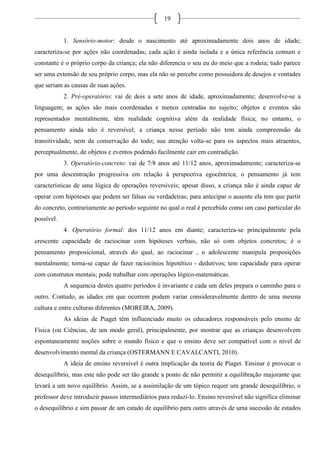 19
1. Sensório-motor: desde o nascimento até aproximadamente dois anos de idade;
caracteriza-se por ações não coordenadas; cada ação é ainda isolada e a única referência comum e
constante é o próprio corpo da criança; ela não diferencia o seu eu do meio que a rodeia; tudo parece
ser uma extensão de seu próprio corpo, mas ela não se percebe como possuidora de desejos e vontades
que seriam as causas de suas ações.
2. Pré-operatório: vai de dois a sete anos de idade, aproximadamente; desenvolve-se a
linguagem; as ações são mais coordenadas e menos centradas no sujeito; objetos e eventos são
representados mentalmente, têm realidade cognitiva além da realidade física; no entanto, o
pensamento ainda não é reversível; a criança nesse período não tem ainda compreensão da
transitividade, nem da conservação do todo; sua atenção volta-se para os aspectos mais atraentes,
perceptualmente, de objetos e eventos podendo facilmente cair em contradição.
3. Operatório-concreto: vai de 7/8 anos até 11/12 anos, aproximadamente; caracteriza-se
por uma descentração progressiva em relação à perspectiva egocêntrica; o pensamento já tem
características de uma lógica de operações reversíveis; apesar disso, a criança não é ainda capaz de
operar com hipóteses que podem ser falsas ou verdadeiras; para antecipar o ausente ela tem que partir
do concreto, contrariamente ao período seguinte no qual o real é percebido como um caso particular do
possível.
4. Operatório formal: dos 11/12 anos em diante; caracteriza-se principalmente pela
crescente capacidade de raciocinar com hipóteses verbais, não só com objetos concretos; é o
pensamento proposicional, através do qual, ao raciocinar , o adolescente manipula proposições
mentalmente; torna-se capaz de fazer raciocínios hipotético - dedutivos; tem capacidade para operar
com construtos mentais; pode trabalhar com operações lógico-matemáticas.
A sequencia destes quatro períodos é invariante e cada um deles prepara o caminho para o
outro. Contudo, as idades em que ocorrem podem variar consideravelmente dentro de uma mesma
cultura e entre culturas diferentes (MOREIRA, 2009).
As ideias de Piaget têm influenciado muito os educadores responsáveis pelo ensino de
Física (ou Ciências, de um modo geral), principalmente, por mostrar que as crianças desenvolvem
espontaneamente noções sobre o mundo físico e que o ensino deve ser compatível com o nível de
desenvolvimento mental da criança (OSTERMANN E CAVALCANTI, 2010).
A ideia de ensino reversível é outra implicação da teoria de Piaget. Ensinar é provocar o
desequilíbrio, mas este não pode ser tão grande a ponto de não permitir a equilibração majorante que
levará a um novo equilíbrio. Assim, se a assimilação de um tópico requer um grande desequilíbrio, o
professor deve introduzir passos intermediários para reduzi-lo. Ensino reversível não significa eliminar
o desequilíbrio e sim passar de um estado de equilíbrio para outro através de uma sucessão de estados
 