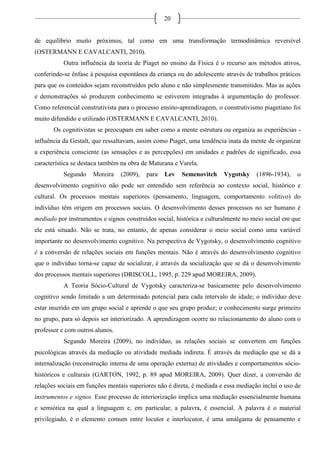 20
de equilíbrio muito próximos, tal como em uma transformação termodinâmica reversível
(OSTERMANN E CAVALCANTI, 2010).
Outra influência da teoria de Piaget no ensino da Física é o recurso aos métodos ativos,
conferindo-se ênfase à pesquisa espontânea da criança ou do adolescente através de trabalhos práticos
para que os conteúdos sejam reconstruídos pelo aluno e não simplesmente transmitidos. Mas as ações
e demonstrações só produzem conhecimento se estiverem integradas à argumentação do professor.
Como referencial construtivista para o processo ensino-aprendizagem, o construtivismo piagetiano foi
muito difundido e utilizado (OSTERMANN E CAVALCANTI, 2010).
Os cognitivistas se preocupam em saber como a mente estrutura ou organiza as experiências -
influência da Gestalt, que ressaltavam, assim como Piaget, uma tendência inata da mente de organizar
a experiência consciente (as sensações e as percepções) em unidades e padrões de significado, essa
característica se destaca também na obra de Maturana e Varela.
Segundo Moreira (2009), para Lev Semenovitch Vygotsky (1896-1934), o
desenvolvimento cognitivo não pode ser entendido sem referência ao contexto social, histórico e
cultural. Os processos mentais superiores (pensamento, linguagem, comportamento volitivo) do
indivíduo têm origem em processos sociais. O desenvolvimento desses processos no ser humano é
mediado por instrumentos e signos construídos social, histórica e culturalmente no meio social em que
ele está situado. Não se trata, no entanto, de apenas considerar o meio social como uma variável
importante no desenvolvimento cognitivo. Na perspectiva de Vygotsky, o desenvolvimento cognitivo
é a conversão de relações sociais em funções mentais. Não é através do desenvolvimento cognitivo
que o indivíduo torna-se capaz de socializar, é através da socialização que se dá o desenvolvimento
dos processos mentais superiores (DRISCOLL, 1995, p. 229 apud MOREIRA, 2009).
A Teoria Sócio-Cultural de Vygotsky caracteriza-se basicamente pelo desenvolvimento
cognitivo sendo limitado a um determinado potencial para cada intervalo de idade; o indivíduo deve
estar inserido em um grupo social e aprende o que seu grupo produz; o conhecimento surge primeiro
no grupo, para só depois ser interiorizado. A aprendizagem ocorre no relacionamento do aluno com o
professor e com outros alunos.
Segundo Moreira (2009), no indivíduo, as relações sociais se convertem em funções
psicológicas através da mediação ou atividade mediada indireta. É através da mediação que se dá a
internalização (reconstrução interna de uma operação externa) de atividades e comportamentos sócio-
históricos e culturais (GARTON, 1992, p. 89 apud MOREIRA, 2009). Quer dizer, a conversão de
relações sociais em funções mentais superiores não é direta, é mediada e essa mediação inclui o uso de
instrumentos e signos. Esse processo de interiorização implica uma mediação essencialmente humana
e semiótica na qual a linguagem e, em particular, a palavra, é essencial. A palavra é o material
privilegiado, é o elemento comum entre locutor e interlocutor, é uma amálgama de pensamento e
 