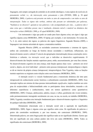 21
linguagem, está sempre carregada de conteúdo ou de sentido ideológico, é uma espécie de molécula do
pensamento verbal, i.e., da intersecção entre pensamento e fala (TUNES, 2000, p. 38 apud
MOREIRA, 2009). A palavra está presente em todos os atos de compreensão e em todos os atos de
interpretação. Todos os signos não verbais, embora não possam ser substituídos por palavras,
"banham-se no discurso", apoiam-se nas palavras e são acompanhados por elas... a palavra não é
uma coisa que o indivíduo possui, mas é mediação, elemento móvel e mutável na dinâmica das
interações verbais (SMOLKA, 2000, p. 65 apud MOREIRA, 2009).
Um instrumento é algo que pode ser usado para fazer alguma coisa; um signo é algo que
significa alguma coisa (MOREIRA, 2009). O laptop, por exemplo, é um instrumento. Os ícones (&,
%, #, @, entre outros) são signos; as palavras são signos linguísticos. Segundo Moreira (2009), a
linguagem é um sistema articulado de signos; a matemática também.
Segundo Moreira (2009), as sociedades constroem instrumentos e sistemas de signos;
ambos são construídos ao longo da história dessas sociedades e modificam, influenciam, seu
desenvolvimento social e cultural. É através da apropriação (internalização) dessas construções sócio-
históricas e culturais, via interação social, que o indivíduo se desenvolve cognitivamente. O
desenvolvimento das funções mentais superiores passa, então, necessariamente, por uma fase externa.
No desenvolvimento cognitivo de uma criança, toda função aparece duas vezes – primeiro em nível
social e, depois, em nível individual – primeiro entre pessoas (interpessoal, interpsicológica) e depois
se dá no interior da própria criança (intrapessoal, intrapsicológica). Para Vygotsky, todas as funções
mentais superiores se originam como relações entre seres humanos (MOREIRA, 2009).
A interação social é o veículo fundamental para a transmissão dinâmica (de inter para
intrapessoal) do conhecimento social, histórica e culturalmente construído (MOREIRA, 2009). Essa
interação implica um mínimo de duas pessoas intercambiando significados; implica também um certo
grau de reciprocidade e bidirecionalidade entre os participantes desse intercâmbio, trazendo a ele
diferentes experiências e conhecimentos, tanto em termos qualitativos como quantitativos
(MOREIRA, 2009). Crianças, adolescentes, adultos, moços e velhos, geralmente não vivem isolados;
estão permanentemente interagindo socialmente em casa, na rua, na escola, no trabalho (MOREIRA,
2009). Vygotsky considera esta interação fundamental para o desenvolvimento cognitivo e linguístico
de qualquer indivíduo (MOREIRA, 2009).
Diretamente relacionada com a interação social está a aquisição de significados
(MOREIRA, 2009). Signo é alguma coisa que significa outra coisa. Os significados de palavras e
gestos são construídos socialmente e, por isso mesmo, são contextuais (MOREIRA, 2009).
Determinada palavra, em outra língua pode não significar nada ou ter significado distinto. Gestos que
têm um significado em uma cultura podem não tê-lo em outra (MOREIRA, 2009). Todos os
significados são contextuais (MOREIRA, 2009).
 