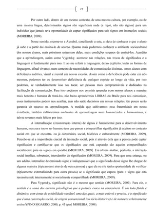 22
Por outro lado, dentro de um mesmo contexto, de uma mesma cultura, por exemplo, ou de
uma mesma língua, determinados signos não significam nada (a rigor, não são signos) para um
indivíduo que jamais teve oportunidade de captar significados para tais signos em interações sociais
(MOREIRA, 2009).
Nesse sentido, recorre-se a Ausubel, conciliando a esta, a ideia de conhecer o que o aluno
já sabe e a partir daí ensiná-lo de acordo. Quanto mais pudermos conhecer o ambiente sociocultural
dos nossos alunos, mais próximos estaremos deles, mais condições teremos de ensiná-los. Acredito
que a aprendizagem, assim como Vygotsky, acontece nas relações, nas trocas de significados e a
linguagem é fundamental para isso. E ao me referir à linguagem, deixo explícito, todas as formas de
linguagem, afinal vivemos num contexto de necessidades de comunicação distintas, temos alunos com
deficiência auditiva, visual e mental em nossas escolas. Assim como a deficiência pode estar em nós
mesmos, podemos ter ou desenvolver deficiência de qualquer espécie ao longo da vida, por isso
podemos, se verdadeiramente isso nos tocar, ser pessoas mais compreensíveis e dedicadas na
facilitação da comunicação. Para isso podemos nos permitir aprender com nossos alunos a maneira
mais honesta e humana de tratá-los, não basta aprendermos LIBRAS ou Braile para nos comunicar,
esses instrumentos podem nos auxiliar, mas não serão decisivos em nossas relações, tão pouco serão
garantia de sucesso na aprendizagem. A medida que cultivarmos essa fraternidade em nossa
existência, também cultivaremos ambientes de aprendizagem mais humanizados e harmoniosos, e
talvez seremos mais felizes por isso.
A internalização (reconstrução interna) de signos é fundamental para o desenvolvimento
humano, mas para isso o ser humano tem que passar a compartilhar significados já aceitos no contexto
social em que se encontra, ou já construídos social, histórica e culturalmente (MOREIRA, 2009).
Percebe-se aí a importância crucial da interação social, pois é através dela que a pessoa pode captar
significados e certificar-se que os significados que está captando são aqueles compartilhados
socialmente para os signos em questão (MOREIRA, 2009). Em última análise, portanto, a interação
social implica, sobretudo, intercâmbio de significados (MOREIRA, 2009). Para que uma criança, ou
um adulto, internalize determinado signo é indispensável que o significado desse signo lhe chegue de
alguma maneira (tipicamente através de outra pessoa) e que ela ou ele tenha oportunidade de verificar
(tipicamente externalizando para outra pessoa) se o significado que captou (para o signo que está
reconstruindo internamente) é socialmente compartilhado (MOREIRA, 2009).
Para Vygotsky, significado não é o mesmo que sentido (MOREIRA, 2009). Para ele, o
sentido é a soma dos eventos psicológicos que a palavra evoca na consciência. É um todo fluido e
dinâmico, com zonas de estabilidade variável, uma das quais, a mais estável e precisa, é o significado
que é uma construção social, de origem convencional (ou sócio-histórica) e de natureza relativamente
estável (PINO SIGARDO, 2000, p. 45 apud MOREIRA, 2009).
 