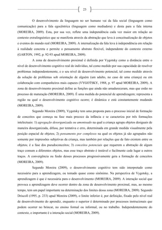23
O desenvolvimento da linguagem no ser humano vai da fala social (linguagem como
comunicação) para a fala egocêntrica (linguagem como mediadora) e desta para a fala interna
(MOREIRA, 2009). Esta, por sua vez, reflete uma independência cada vez maior em relação ao
contexto extralinguístico que se manifesta através da abstração que leva à conceitualização de objetos
e eventos do mundo real (MOREIRA, 2009). A internalização da fala leva à independência em relação
à realidade concreta e permite o pensamento abstrato flexível, independente do contexto externo
(GARTON, 1992, p. 92-93 apud MOREIRA, 2009).
A zona de desenvolvimento proximal é definida por Vygotsky como a distância entre o
nível de desenvolvimento cognitivo real do indivíduo, tal como medido por sua capacidade de resolver
problemas independentemente, e o seu nível de desenvolvimento potencial, tal como medido através
da solução de problemas sob orientação de alguém (um adulto, no caso de uma criança) ou em
colaboração com companheiros mais capazes (VYGOTSKY, 1988, p. 97 apud MOREIRA, 2009). A
zona de desenvolvimento proximal define as funções que ainda não amadureceram, mas que estão no
processo de maturação (MOREIRA, 2009). É uma medida do potencial de aprendizagem; representa a
região na qual o desenvolvimento cognitivo ocorre; é dinâmica e está constantemente mudando
(MOREIRA, 2009).
Segundo Moreira (2009), Vygotsky tem uma proposta para o processo inicial de formação
de conceitos que começa na fase mais precoce da infância e se caracteriza por três formações
intelectuais: 1) agregação desorganizada ou amontoado na qual a criança agrupa objetos desiguais de
maneira desorganizada, difusa, por tentativa e erro, determinada em grande medida visualmente pela
posição espacial de objetos; 2) pensamento por complexos na qual os objetos já são agrupados não
somente por impressões subjetivas da criança, mas também por relações que de fato existem entre os
objetos; é a fase dos pseudoconceitos; 3) conceitos potenciais que requerem a abstração de algum
traço comum a diferentes objetos, mas esse traço abstrato é instável e facilmente cede lugar a outros
traços. A convergência ou fusão desses processos progressivamente gera a formação de conceitos
(MOREIRA, 2009).
Segundo Moreira (2009), o desenvolvimento cognitivo tem sido interpretado como
necessário para a aprendizagem, ou tomado quase como sinônimo. Na perspectiva de Vygotsky, a
aprendizagem é que é necessária para o desenvolvimento (MOREIRA, 2009). A interação social que
provoca a aprendizagem deve ocorrer dentro da zona de desenvolvimento proximal, mas, ao mesmo
tempo, tem um papel importante na determinação dos limites dessa zona (MOREIRA, 2009). Segundo
Driscoll (1995, p. 233) apud Moreira (2009), o limite inferior é, por definição, fixado pelo nível real
de desenvolvimento do aprendiz, enquanto o superior é determinado por processos instrucionais que
podem ocorrer no brincar, no ensino formal ou informal, ou no trabalho. Independentemente do
contexto, o importante é a interação social (MOREIRA, 2009).
 
