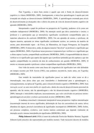 24
Para Vygotsky, o único bom ensino é aquele que está à frente do desenvolvimento
cognitivo e o lidera (MOREIRA, 2009). Analogamente, a única boa aprendizagem é aquela que está
avançada em relação ao desenvolvimento (MOREIRA, 2009). A aprendizagem orientada para níveis
de desenvolvimento já alcançados não é efetiva do ponto de vista do desenvolvimento cognitivo do
aprendiz (MOREIRA, 2009).
Interpretando o papel do professor na perspectiva de Vygotsky, podemos vê-lo como um
mediador indispensável (MOREIRA, 2009). Na interação social que deve caracterizar o ensino, o
professor é o participante que já internalizou significados socialmente compartilhados para os
materiais educativos do currículo (MOREIRA, 2009). Em um episódio de ensino, o professor, de
alguma maneira, apresenta ao aluno significados socialmente aceitos, no contexto da matéria de
ensino, para determinado signo - da Física, da Matemática, da Língua Portuguesa, da Geografia
(MOREIRA, 2009). O aluno deve, então, de alguma maneira "devolver" ao professor o significado que
captou (MOREIRA, 2009). O professor nesse processo é responsável por verificar se o significado que
o aluno captou é aceito, compartilhado socialmente (MOREIRA, 2009). A responsabilidade do aluno é
verificar se os significados que captou são aqueles que o professor pretendia que ele captasse e que são
aqueles compartilhados no contexto da área de conhecimentos em questão (MOREIRA, 2009). O
ensino se consuma quando o professor e aluno compartilham significados (MOREIRA, 2009).
Esta visão de ensino como uma busca de congruência de significados tem sido defendida
em tempos recentes por D.B. Gowin (1981), mas podemos encontrá-la, muito antes, em Vygotsky
(MOREIRA, 2009).
Este modelo de intercâmbio de significados pouco ou nada diz sobre como se dá a
internalização, mas deixa claro que esse intercâmbio é fundamental para a aprendizagem e,
consequentemente, na óptica de Vygotsky, para o desenvolvimento cognitivo (MOREIRA, 2009). Sem
interação social, ou sem intercâmbio de significados, dentro da zona de desenvolvimento proximal do
aprendiz, não há ensino, não há aprendizagem e não há desenvolvimento cognitivo (MOREIRA,
2009). Interação e intercâmbio implicam, necessariamente, que todos envolvidos no processo ensino-
aprendizagem devam falar e tenham oportunidade de falar (MOREIRA, 2009).
A mudança conceitual é claramente interpretável nessa perspectiva: implica internalização
(reconstrução interna) de novos significados, delimitação do foco de conveniência de outros, talvez
abandono de alguns, possível coexistência de significados incompatíveis (MOREIRA, 2009). Enfim,
um processo complexo, evolutivo, com muitos matizes contextuais que depende vitalmente de
interação social e intenso intercâmbio de significados (MOREIRA, 2009).
Philip Johnson-Laird (1936-) é autor da conhecida Teoria dos Modelos Mentais. Segundo
Johnson-Laird conceitos são representados por modelos mentais. Todo raciocínio decorre de modelos
 