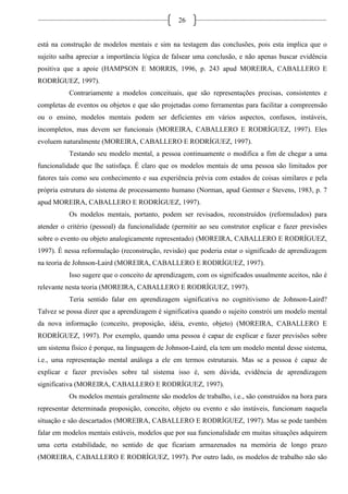26
está na construção de modelos mentais e sim na testagem das conclusões, pois esta implica que o
sujeito saiba apreciar a importância lógica de falsear uma conclusão, e não apenas buscar evidência
positiva que a apoie (HAMPSON E MORRIS, 1996, p. 243 apud MOREIRA, CABALLERO E
RODRÍGUEZ, 1997).
Contrariamente a modelos conceituais, que são representações precisas, consistentes e
completas de eventos ou objetos e que são projetadas como ferramentas para facilitar a compreensão
ou o ensino, modelos mentais podem ser deficientes em vários aspectos, confusos, instáveis,
incompletos, mas devem ser funcionais (MOREIRA, CABALLERO E RODRÍGUEZ, 1997). Eles
evoluem naturalmente (MOREIRA, CABALLERO E RODRÍGUEZ, 1997).
Testando seu modelo mental, a pessoa continuamente o modifica a fim de chegar a uma
funcionalidade que lhe satisfaça. É claro que os modelos mentais de uma pessoa são limitados por
fatores tais como seu conhecimento e sua experiência prévia com estados de coisas similares e pela
própria estrutura do sistema de processamento humano (Norman, apud Gentner e Stevens, 1983, p. 7
apud MOREIRA, CABALLERO E RODRÍGUEZ, 1997).
Os modelos mentais, portanto, podem ser revisados, reconstruídos (reformulados) para
atender o critério (pessoal) da funcionalidade (permitir ao seu construtor explicar e fazer previsões
sobre o evento ou objeto analogicamente representado) (MOREIRA, CABALLERO E RODRÍGUEZ,
1997). É nessa reformulação (reconstrução, revisão) que poderia estar o significado de aprendizagem
na teoria de Johnson-Laird (MOREIRA, CABALLERO E RODRÍGUEZ, 1997).
Isso sugere que o conceito de aprendizagem, com os significados usualmente aceitos, não é
relevante nesta teoria (MOREIRA, CABALLERO E RODRÍGUEZ, 1997).
Teria sentido falar em aprendizagem significativa no cognitivismo de Johnson-Laird?
Talvez se possa dizer que a aprendizagem é significativa quando o sujeito constrói um modelo mental
da nova informação (conceito, proposição, idéia, evento, objeto) (MOREIRA, CABALLERO E
RODRÍGUEZ, 1997). Por exemplo, quando uma pessoa é capaz de explicar e fazer previsões sobre
um sistema físico é porque, na linguagem de Johnson-Laird, ela tem um modelo mental desse sistema,
i.e., uma representação mental análoga a ele em termos estruturais. Mas se a pessoa é capaz de
explicar e fazer previsões sobre tal sistema isso é, sem dúvida, evidência de aprendizagem
significativa (MOREIRA, CABALLERO E RODRÍGUEZ, 1997).
Os modelos mentais geralmente são modelos de trabalho, i.e., são construídos na hora para
representar determinada proposição, conceito, objeto ou evento e são instáveis, funcionam naquela
situação e são descartados (MOREIRA, CABALLERO E RODRÍGUEZ, 1997). Mas se pode também
falar em modelos mentais estáveis, modelos que por sua funcionalidade em muitas situações adquirem
uma certa estabilidade, no sentido de que ficariam armazenados na memória de longo prazo
(MOREIRA, CABALLERO E RODRÍGUEZ, 1997). Por outro lado, os modelos de trabalho não são
 