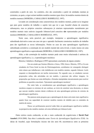 27
construídos a partir do zero. Ao contrário, eles são construídos a partir de entidades mentais já
existentes, as quais, a rigor seriam também modelos mentais (quer dizer, há modelos mentais dentro de
modelos mentais) (MOREIRA, CABALLERO E RODRÍGUEZ, 1997).
Levando em consideração estas características dos modelos mentais, poder-se-ia imaginar
que para gerar modelos de trabalho o sujeito tem que ter o que Ausubel chama de conceitos
subsunçores, mas os próprios conceitos subsunçores já estariam representados mentalmente por
modelos mentais mais estáveis (segundo Johnson-Laird conceitos são representados por modelos
mentais) (MOREIRA, CABALLERO E RODRÍGUEZ, 1997).
Neste caso, seria possível, por exemplo, interpretar a aprendizagem significativa
subordinada derivativa como um caso em que o aprendiz facilmente construísse modelos de trabalho
para dar significado as novas informações. Porém no caso de uma aprendizagem significativa
subordinada correlativa a construção de um modelo mental não seria trivial, e muito menos em uma
aprendizagem significativa superordenada (MOREIRA, CABALLERO E RODRÍGUEZ, 1997).
Aliás, a não construção de modelos mentais pode estar muito relacionada à antítese da
aprendizagem significativa, i.e., à aprendizagem mecânica:
Moreira, Caballero e Rodríguez (1997) apresentam conclusões de alguns estudos:
Em um estudo que fizemos (Moreira e Greca, 1996; Greca e Moreira, 1997a e b) com
estudantes de Física Geral na área de Eletromagnetismo, acreditamos ter conseguido distinguir
entre alunos que trabalhavam e não trabalhavam com modelos mentais, segundo Johnson- Laird,
enquanto se desempenhavam em tarefas instrucionais. No segundo caso, os estudantes usavam
proposições soltas, não articuladas em um modelo, e pareciam não utilizar imagens. As
proposições que faziam uso eram definições e fórmulas manipuladas mecanicamente para resolver
problemas ou questões conceituais. Tipicamente aprendizagem mecânica!
Por outro lado, se considerarmos que aprendizagem significativa e aprendizagem
mecânica ocupam os extremos de um contínuo, ao invés de constituir uma dicotomia, os alunos
que usavam modelos mentais deram evidências de uma aprendizagem próxima do extremo da
aprendizagem significativa.
Nos pareceu nesta pesquisa que a aprendizagem do aluno seria tanto mais significativa
quanto fosse sua capacidade de construir modelos mentais de trabalho para os conteúdos da
matéria de ensino.
Parece ser perfeitamente possível então falar em aprendizagem significativa também
na perspectiva dos modelos mentais, tal como definidos por Johnson-Laird.
Outro teórico muito conhecido, se não o mais conhecido do cognitivismo é David Paul
Ausubel (1918-2008). Sua obra é conhecida como Teoria da Aprendizagem Significativa (TAS). As
ideias de Ausubel, cujas formulações iniciais são dos anos 60, encontram-se entre as primeiras
 