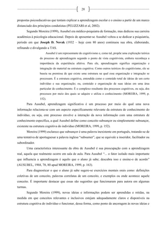 28
propostas psicoeducativas que tentam explicar a aprendizagem escolar e o ensino a partir de um marco
distanciado dos princípios condutistas (PELIZZARI et al, 2002).
Segundo Moreira (1999), Ausubel era médico-psiquiatra de formação, mas dedicou sua carreira
acadêmica à psicologia educacional. Depois de aposentar-se Ausubel voltou a se dedicar a psiquiatria,
período em que Joseph D. Novak (1932 – hoje com 80 anos) continuou sua obra, elaborando,
refinando e divulgando a TAS.
Ausubel é um representante do cognitivismo e, como tal, propõe uma explicação teórica
do processo de aprendizagem segundo o ponto de vista cognitivista, embora reconheça a
importância da experiência afetiva. Para ele, aprendizagem significa organização e
integração do material na estrutura cognitiva. Como outros teóricos do cognitivismo, ele se
baseia na premissa de que existe uma estrutura na qual essa organização e integração se
processam. É a estrutura cognitiva, entendida como o conteúdo total de ideias de um certo
indivíduo e sua organização; ou, conteúdo e organização de suas ideias em uma área
particular de conhecimento. É o complexo resultante dos processos cognitivos, ou seja, dos
processos por meio dos quais se adquire e utiliza o conhecimento (MOREIRA, 1999, p.
152).
Para Ausubel, aprendizagem significativa é um processo por meio do qual uma nova
informação relaciona-se com um aspecto especificamente relevante da estrutura de conhecimento do
indivíduo, ou seja, este processo envolve a interação da nova informação com uma estrutura de
conhecimento específica, a qual Ausubel define como conceito subsunçor ou simplesmente subsunçor,
existente na estrutura cognitiva do indivíduo (MOREIRA, 1999, p. 152).
Moreira (1999) esclarece que subsunçor é uma palavra inexistente em português, tratando-se de
uma tentativa de aportuguesar a palavra inglesa “subsumer”, que se equivale a inseridor, facilitador ou
subordinador.
Uma característica interessante da obra de Ausubel é sua preocupação com a aprendizagem
real, aquela que realmente ocorre em sala de aula. Para Ausubel “... o fator isolado mais importante
que influencia a aprendizagem é aquilo que o aluno já sabe; descubra isso e ensine-o de acordo”
(AUSUBEL, 1968, 78, 80 apud MOREIRA, 1999, p. 163).
Para diagnosticar o que o aluno já sabe sugere-se exercícios mentais orais como: definições
coletivas de um conceito, palavras correlatas de um conceito, e exemplos ou onde acontece aquele
conceito. É importante destacar que essas são sugestões que funcionaram para autora em algumas
turmas.
Segundo Moreira (1999), novas ideias e informações podem ser aprendidas e retidas, na
medida em que conceitos relevantes e inclusivos estejam adequadamente claros e disponíveis na
estrutura cognitiva do indivíduo e funcionar, dessa forma, como ponto de ancoragem às novas ideias e
 