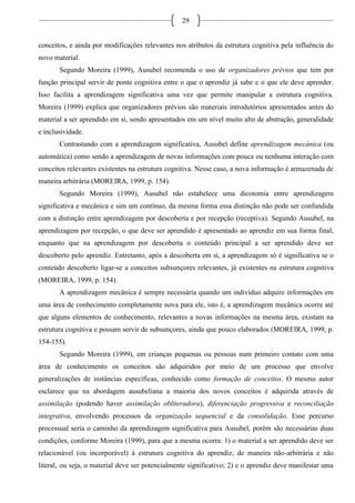 29
conceitos, e ainda por modificações relevantes nos atributos da estrutura cognitiva pela influência do
novo material.
Segundo Moreira (1999), Ausubel recomenda o uso de organizadores prévios que tem por
função principal servir de ponte cognitiva entre o que o aprendiz já sabe e o que ele deve aprender.
Isso facilita a aprendizagem significativa uma vez que permite manipular a estrutura cognitiva.
Moreira (1999) explica que organizadores prévios são materiais introdutórios apresentados antes do
material a ser aprendido em si, sendo apresentados em um nível muito alto de abstração, generalidade
e inclusividade.
Contrastando com a aprendizagem significativa, Ausubel define aprendizagem mecânica (ou
automática) como sendo a aprendizagem de novas informações com pouca ou nenhuma interação com
conceitos relevantes existentes na estrutura cognitiva. Nesse caso, a nova informação é armazenada de
maneira arbitrária (MOREIRA, 1999, p. 154).
Segundo Moreira (1999), Ausubel não estabelece uma dicotomia entre aprendizagem
significativa e mecânica e sim um contínuo, da mesma forma essa distinção não pode ser confundida
com a distinção entre aprendizagem por descoberta e por recepção (receptiva). Segundo Ausubel, na
aprendizagem por recepção, o que deve ser aprendido é apresentado ao aprendiz em sua forma final,
enquanto que na aprendizagem por descoberta o conteúdo principal a ser aprendido deve ser
descoberto pelo aprendiz. Entretanto, após a descoberta em si, a aprendizagem só é significativa se o
conteúdo descoberto ligar-se a conceitos subsunçores relevantes, já existentes na estrutura cognitiva
(MOREIRA, 1999, p. 154).
A aprendizagem mecânica é sempre necessária quando um indivíduo adquire informações em
uma área de conhecimento completamente nova para ele, isto é, a aprendizagem mecânica ocorre até
que alguns elementos de conhecimento, relevantes a novas informações na mesma área, existam na
estrutura cognitiva e possam servir de subsunçores, ainda que pouco elaborados (MOREIRA, 1999, p.
154-155).
Segundo Moreira (1999), em crianças pequenas ou pessoas num primeiro contato com uma
área de conhecimento os conceitos são adquiridos por meio de um processo que envolve
generalizações de instâncias específicas, conhecido como formação de conceitos. O mesmo autor
esclarece que na abordagem ausubeliana a maioria dos novos conceitos é adquirida através de
assimilação (podendo haver assimilação obliteradora), diferenciação progressiva e reconciliação
integrativa, envolvendo processos da organização sequencial e da consolidação. Esse percurso
processual seria o caminho da aprendizagem significativa para Ausubel, porém são necessárias duas
condições, conforme Moreira (1999), para que a mesma ocorra: 1) o material a ser aprendido deve ser
relacionável (ou incorporável) à estrutura cognitiva do aprendiz, de maneira não-arbitrária e não
literal, ou seja, o material deve ser potencialmente significativo; 2) e o aprendiz deve manifestar uma
 