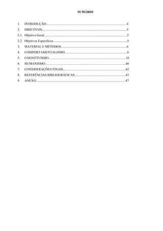 SUMÁRIO
1. INTRODUÇÃO..................................................................................................4
2. OBJETIVOS.......................................................................................................5
2.1. Objetivo Geral.....................................................................................................5
2.2. Objetivos Específicos..........................................................................................5
3. MATERIAL E MÉTODOS................................................................................6
4. COMPORTAMENTALISMO............................................................................6
5. COGNITIVISMO..............................................................................................10
6. HUMANISMO..................................................................................................40
7. CONSIDERAÇÕES FINAIS............................................................................42
8. REFERÊNCIAS BIBLIOGRÁFICAS..............................................................43
9 ANEXO.............................................................................................................47
 