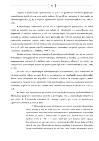 31
Enquanto a aprendizagem superordenada é a que se dá quando um conceito ou proposição
potencialmente significativo A, mais geral e inclusivo do que ideias e conceitos já estabelecidos na
estrutura cognitiva a1, a2, a3, é adquirido a partir destes e passa a assimilá-los (MOREIRA, 1999, p.
159).
A aprendizagem combinatória, por sua vez, é a aprendizagem de proposições e, em menor
escala, de conceitos que não guardam uma relação de subordinação ou superordenação com
proposições ou conceitos específicos, e sim, com conteúdo amplo, relevante de uma maneira geral,
existente na estrutura cognitiva, isto é, a nova proposição não pode ser assimilada por outras já
estabelecidas na estrutura cognitiva, nem é capaz de assimilá-las. É como se a nova informação fosse
potencialmente significativa por ser relacionável à estrutura cognitiva como um todo, de uma maneira
bem geral, e não com aspectos específicos dessa estrutura, como ocorre na aprendizagem subordinada
e mesmo na superordenada (MOREIRA, 1999, p. 159).
Quando um novo conceito ou proposição é aprendido por subordinação, i.e., por um processo
de interação e ancoragem em um conceito subsunçor, este também se modifica. A ocorrência desse
processo uma ou mais vezes leva à diferenciação progressiva do conceito subsunçor. Na verdade, este
é um processo quase sempre presente na aprendizagem significativa subordinada (MOREIRA, 1999,
p. 160).
Por outro lado, na aprendizagem superordenada (ou na combinatória), ideias estabelecidas na
estrutura cognitiva podem, no curso de novas aprendizagens, ser reconhecidas como relacionadas.
Assim, novas informações são adquiridas e elementos existentes na estrutura cognitiva podem
reorganizar-se e adquirir novos significados. Esta recombinação de elementos previamente existentes
na estrutura cognitiva é referida por Ausubel como reconciliação integrativa (MOREIRA, 1999, p.
160).
No fundo, toda aprendizagem que resultar em reconciliação integrativa resultará também em
diferenciação progressiva adicional de conceitos e proposições, isto é, a reconciliação integrativa é
uma forma de diferenciação progressiva da estrutura cognitiva que ocorre na aprendizagem
significativa (MOREIRA, 1999, p. 160).
A diferenciação progressiva é vista como um princípio programático da matéria de
ensino, segundo o qual as ideias, conceitos, proposições mais gerais e inclusivos do
conteúdo devem ser apresentados no início da instrução e, progressivamente, diferenciados
em termos de detalhe e especificidade. Ao propor isso, Ausubel baseia-se em duas
hipóteses (1978, p. 190): 1) é menos difícil para seres humanos captar aspectos
diferenciados de um todo mais inclusivo previamente aprendido, do que chegar ao todo a
partir de suas partes diferenciadas previamente aprendidas; 2) a organização do conteúdo
de uma certa disciplina, na mente de um indivíduo, é uma estrutura hierárquica na qual as
 