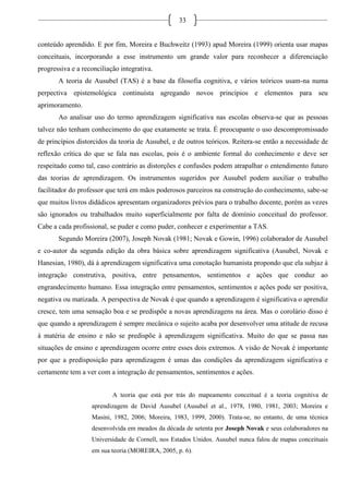 33
conteúdo aprendido. E por fim, Moreira e Buchweitz (1993) apud Moreira (1999) orienta usar mapas
conceituais, incorporando a esse instrumento um grande valor para reconhecer a diferenciação
progressiva e a reconciliação integrativa.
A teoria de Ausubel (TAS) é a base da filosofia cognitiva, e vários teóricos usam-na numa
perpectiva epistemológica continuísta agregando novos princípios e elementos para seu
aprimoramento.
Ao analisar uso do termo aprendizagem significativa nas escolas observa-se que as pessoas
talvez não tenham conhecimento do que exatamente se trata. É preocupante o uso descompromissado
de princípios distorcidos da teoria de Ausubel, e de outros teóricos. Reitera-se então a necessidade de
reflexão crítica do que se fala nas escolas, pois é o ambiente formal do conhecimento e deve ser
respeitado como tal, caso contrário as distorções e confusões podem atrapalhar o entendimento futuro
das teorias de aprendizagem. Os instrumentos sugeridos por Ausubel podem auxiliar o trabalho
facilitador do professor que terá em mãos poderosos parceiros na construção do conhecimento, sabe-se
que muitos livros didádicos apresentam organizadores prévios para o trabalho docente, porém as vezes
são ignorados ou trabalhados muito superficialmente por falta de domínio conceitual do professor.
Cabe a cada profissional, se puder e como puder, conhecer e experimentar a TAS.
Segundo Moreira (2007), Joseph Novak (1981; Novak e Gowin, 1996) colaborador de Ausubel
e co-autor da segunda edição da obra básica sobre aprendizagem significativa (Ausubel, Novak e
Hanesian, 1980), dá à aprendizagem significativa uma conotação humanista propondo que ela subjaz à
integração construtiva, positiva, entre pensamentos, sentimentos e ações que conduz ao
engrandecimento humano. Essa integração entre pensamentos, sentimentos e ações pode ser positiva,
negativa ou matizada. A perspectiva de Novak é que quando a aprendizagem é significativa o aprendiz
cresce, tem uma sensação boa e se predispõe a novas aprendizagens na área. Mas o corolário disso é
que quando a aprendizagem é sempre mecânica o sujeito acaba por desenvolver uma atitude de recusa
à matéria de ensino e não se predispõe à aprendizagem significativa. Muito do que se passa nas
situações de ensino e aprendizagem ocorre entre esses dois extremos. A visão de Novak é importante
por que a predisposição para aprendizagem é umas das condições da aprendizagem significativa e
certamente tem a ver com a integração de pensamentos, sentimentos e ações.
A teoria que está por trás do mapeamento conceitual é a teoria cognitiva de
aprendizagem de David Ausubel (Ausubel et al., 1978, 1980, 1981, 2003; Moreira e
Masini, 1982, 2006; Moreira, 1983, 1999, 2000). Trata-se, no entanto, de uma técnica
desenvolvida em meados da década de setenta por Joseph Novak e seus colaboradores na
Universidade de Cornell, nos Estados Unidos. Ausubel nunca falou de mapas conceituais
em sua teoria (MOREIRA, 2005, p. 6).
 