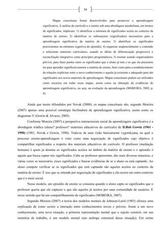 34
Mapas conceituais foram desenvolvidos para promover a aprendizagem
significativa. A análise do currículo e o ensino sob uma abordagem ausubeliana, em termos
de significados, implicam: 1) identificar a estrutura de significados aceita no contexto da
matéria de ensino; 2) identificar os subsunçores (significados) necessários para a
aprendizagem significativa da matéria de ensino; 3) identificar os significados
preexistentes na estrutura cognitiva do aprendiz; 4) organizar seqüencialmente o conteúdo
e selecionar materiais curriculares, usando as idéias de diferenciação progressiva e
reconciliação integrativa como princípios programáticos; 5) ensinar usando organizadores
prévios, para fazer pontes entre os significados que o aluno já tem e os que ele precisaria
ter para aprender significativamente a matéria de ensino, bem como para o estabelecimento
de relações explícitas entre o novo conhecimento e aquele já existente e adequado para dar
significados aos novos materiais de aprendizagem. Mapas conceituais podem ser utilizados
como recursos em todas essas etapas, assim como na obtenção de evidências de
aprendizagem significativa, ou seja, na avaliação da aprendizagem (MOREIRA, 2005, p.
8).
Ainda que muito difundidos por Novak (2000), os mapas conceituais são, segundo Moreira
(2007) apenas uma possível estratégia facilitadora da aprendizagem significativa, assim como os
diagramas V (Gowin & Alvarez, 2005).
Conforme Moreira (2007) a perspectiva interacionista social da aprendizagem significativa é a
abordagem triádica (aluno? professor? materiais educativos do currículo) de D.Bob Gowin (1961 -
1990) (1981; Novak e Gowin, 1996). Trata-se de uma visão basicamente vygotskyana, na qual o
processo ensino-aprendizagem é visto como uma negociação de significados cujo objetivo é
compartilhar significados a respeito dos materiais educativos do currículo. O professor (mediação
humana) é quem já domina os significados aceitos no âmbito da matéria de ensino e o aprendiz é
aquele que busca captar tais significados. Cabe ao professor apresentar, das mais diversas maneiras, e
várias vezes se necessário, esses significados e buscar evidências de se o aluno os está captando. Ao
aluno compete verificar se os significados que está captando são aqueles aceitos no contexto da
matéria de ensino. É isso que se entende por negociação de significados e ela ocorre em outro contexto
que é o meio social.
Nesse modelo, um episódio de ensino se consuma quando o aluno capta os significados que o
professor queria que ele captasse e que são aqueles já aceitos por uma comunidade de usuários. É
nesse sentido que há um compartilhamento de significados (MOREIRA, 2007).
Segundo Moreira (2007) a teoria dos modelos mentais de Johnson-Laird (1983) oferece uma
explicação de como ocorre a interação entre conhecimentos novos e prévios: frente a um novo
conhecimento, uma nova situação, a primeira representação mental que o sujeito constrói, em sua
memória de trabalho, é um modelo mental (um análogo estrutural dessa situação). Em certas
 