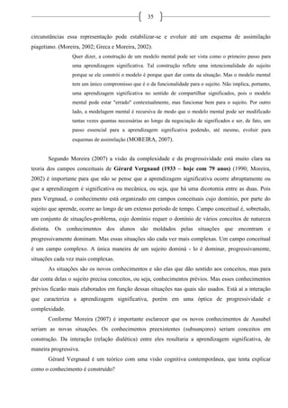 35
circunstâncias essa representação pode estabilizar-se e evoluir até um esquema de assimilação
piagetiano. (Moreira, 2002; Greca e Moreira, 2002).
Quer dizer, a construção de um modelo mental pode ser vista como o primeiro passo para
uma aprendizagem significativa. Tal construção reflete uma intencionalidade do sujeito
porque se ele constrói o modelo é porque quer dar conta da situação. Mas o modelo mental
tem um único compromisso que é o da funcionalidade para o sujeito. Não implica, portanto,
uma aprendizagem significativa no sentido de compartilhar significados, pois o modelo
mental pode estar "errado" contextualmente, mas funcionar bem para o sujeito. Por outro
lado, a modelagem mental é recursiva de modo que o modelo mental pode ser modificado
tantas vezes quantas necessárias ao longo da negociação de significados e ser, de fato, um
passo essencial para a aprendizagem significativa podendo, até mesmo, evoluir para
esquemas de assimilação (MOREIRA, 2007).
Segundo Moreira (2007) a visão da complexidade e da progressividade está muito clara na
teoria dos campos conceituais de Gérard Vergnaud (1933 – hoje com 79 anos) (1990; Moreira,
2002) é importante para que não se pense que a aprendizagem significativa ocorre abruptamente ou
que a aprendizagem é significativa ou mecânica, ou seja, que há uma dicotomia entre as duas. Pois
para Vergnaud, o conhecimento está organizado em campos conceituais cujo domínio, por parte do
sujeito que aprende, ocorre ao longo de um extenso período de tempo. Campo conceitual é, sobretudo,
um conjunto de situações-problema, cujo domínio requer o domínio de vários conceitos de natureza
distinta. Os conhecimentos dos alunos são moldados pelas situações que encontram e
progressivamente dominam. Mas essas situações são cada vez mais complexas. Um campo conceitual
é um campo complexo. A única maneira de um sujeito dominá - lo é dominar, progressivamente,
situações cada vez mais complexas.
As situações são os novos conhecimentos e são elas que dão sentido aos conceitos, mas para
dar conta delas o sujeito precisa conceitos, ou seja, conhecimentos prévios. Mas esses conhecimentos
prévios ficarão mais elaborados em função dessas situações nas quais são usados. Está aí a interação
que caracteriza a aprendizagem significativa, porém em uma óptica de progressividade e
complexidade.
Conforme Moreira (2007) é importante esclarecer que os novos conhecimentos de Ausubel
seriam as novas situações. Os conhecimentos preexistentes (subsunçores) seriam conceitos em
construção. Da interação (relação dialética) entre eles resultaria a aprendizagem significativa, de
maneira progressiva.
Gérard Vergnaud é um teórico com uma visão cognitiva contemporânea, que tenta explicar
como o conhecimento é construído?
 