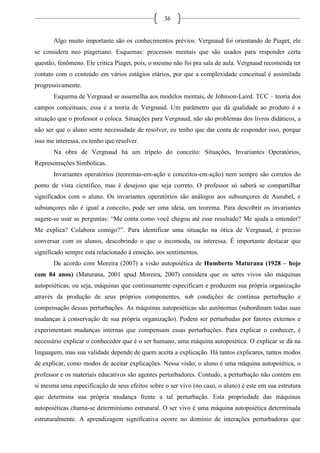 36
Algo muito importante são os conhecimentos prévios. Vergnaud foi orientando de Piaget, ele
se considera neo piagetiano. Esquemas: processos mentais que são usados para responder certa
questão, fenômeno. Ele critica Piaget, pois, o mesmo não foi pra sala de aula. Vergnaud recomenda ter
contato com o conteúdo em vários estágios etários, por que a complexidade conceitual é assimilada
progressivamente.
Esquema de Vergnaud se assemelha aos modelos mentais, de Johnson-Laird. TCC – teoria dos
campos conceituais, essa é a teoria de Vergnaud. Um parâmetro que dá qualidade ao produto é a
situação que o professor o coloca. Situações para Vergnaud, não são problemas dos livros didáticos, a
não ser que o aluno sente necessidade de resolver, eu tenho que dar conta de responder isso, porque
isso me interessa, eu tenho que resolver.
Na obra de Vergnaud há um tripelo do conceito: Situações, Invariantes Operatórios,
Representações Simbólicas.
Invariantes operatórios (teoremas-em-ação e conceitos-em-ação) nem sempre são corretos do
ponto de vista científico, mas é desejoso que seja correto. O professor só saberá se compartilhar
significados com o aluno. Os invariantes operatórios são análogos aos subsunçores de Ausubel, e
subsunçores não é igual a conceito, pode ser uma ideia, um teorema. Para descobrir os invariantes
sugere-se usar as perguntas: “Me conta como você chegou até esse resultado? Me ajuda a entender?
Me explica? Colabora comigo?”. Para identificar uma situação na ótica de Vergnaud, é preciso
conversar com os alunos, descobrindo o que o incomoda, ou interessa. É importante destacar que
significado sempre está relacionado à emoção, aos sentimentos.
De acordo com Moreira (2007) a visão autopoiética de Humberto Maturana (1928 – hoje
com 84 anos) (Maturana, 2001 apud Moreira, 2007) considera que os seres vivos são máquinas
autopoiéticas, ou seja, máquinas que continuamente especificam e produzem sua própria organização
através da produção de seus próprios componentes, sob condições de contínua perturbação e
compensação dessas perturbações. As máquinas autopoiéticas são autônomas (subordinam todas suas
mudanças à conservação de sua própria organização). Podem ser perturbadas por fatores externos e
experimentam mudanças internas que compensam essas perturbações. Para explicar o conhecer, é
necessário explicar o conhecedor que é o ser humano, uma máquina autopoiética. O explicar se dá na
linguagem, mas sua validade depende de quem aceita a explicação. Há tantos explicares, tantos modos
de explicar, como modos de aceitar explicações. Nessa visão, o aluno é uma máquina autopoiética, o
professor e os materiais educativos são agentes perturbadores. Contudo, a perturbação não contém em
si mesma uma especificação de seus efeitos sobre o ser vivo (no caso, o aluno) é este em sua estrutura
que determina sua própria mudança frente a tal perturbação. Esta propriedade das máquinas
autopoiéticas chama-se determinismo estrutural. O ser vivo é uma máquina autopoiética determinada
estruturalmente. A aprendizagem significativa ocorre no domínio de interações perturbadoras que
 