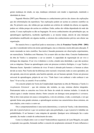 37
geram mudanças de estado, ou seja, mudanças estruturais sem mudar a organização, mantendo a
identidade de classe.
Segundo Moreira (2007) para Maturana os conhecimentos prévios dos alunos são explicações
que são reformulações da experiência. Tais explicações podem ser aceitas no contexto científico ou
não. No primeiro caso, são válidas por que atendem aos critérios de validade da ciência; no segundo,
podem ser válidas porque são aceitas no cotidiano. Então, ambas são válidas dependendo de onde são
aceitas. E essas explicações se dão na linguagem. Os novos conhecimentos são perturbações que, na
aprendizagem significativa, receberão significados e, ao mesmo tempo, através de uma interação
perturbadora modificarão em alguma medida, a estrutura dos conhecimentos prévios sem alterar sua
organização.
De maneira breve e superficial pode-se mencionar a obra de Francisco Varela (1946 - 2001)
que não é considerado teórico de ensino aprendizagem, mas se relaciona a teoria dele para educação. É
muito renomado no meio científico. Sua teoria é baseada puramente em observações experimentais,
em neurociência. Trabalhou com Maturana. Foi co-autor dele em duas obras. Conceito fundamentais
da obra de Varela é a autopoiese: o ser se constrói. A capacidade de regeneração do ser vivo o
distingue das máquinas. O ser vivo é dinâmico e evolui, criando uma identidade, o que não acontece
com as máquinas. Pensar na aprendizagem como um processo evolutivo biológico, é o que Varela e
Maturana fazem. Aprender é sinômino de viver. O meio é alterado pelo homem e o homem se altera
devido ao meio. Para Varela não há diferença entre racional e irracional, todos os seres aprendem, um
cão aprende, uma árvore aprende, uma bactéria aprende, um ser humano aprende. Existe um processo
universal de aprendizagem, própria do ser vivo. “Todo fazer é um conhecer e todo conhecer é um
fazer.” O ser se faz, se constrói. O ser se define.
Um conceito próprio da Teoria da Complexidade importante na obra de Maturana e Varela é o
Acoplamento Estrutural – que são sistemas não isolados, ou seja, sistemas abertos integrados.
Praticamente todos os conceitos nos livros são frutos do estudo de sistemas isolados. A missão da
ciência agora é estudar sistemas abertos. Outro conceito em destaque nesta perspectiva é estrutura.
Não se deve mais pensar em causa e consequência, e sim em estrutura, o todo, a construção, o ser que
aprende forma uma grande estrutura, a aprendizagem acontece nas características dessa estrutura, em
suas relações, com o meio e o outro ser.
Ora o comportamentalismo é uma teoria determinista, e a teoria de Varela, é não determinista,
pois não é possível prever o que vai acontecer após uma perturbação, o que é possível é trabalhar em
probabilidades. O ser humano é uma máquina de aprender. Qualquer nova informação faz o outro
aprender, faz mudar o estado de conhecimento do outro.
Como é a relação entre o ser e o meio? Endossimbiose sequencial, de Lynn Margulis, nos ajuda
a responder essa questão, formando melhor o conceito de acoplamento estrutural. O meio influencia o
 