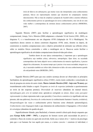 39
invés de falar-se em subsunçores, que muitas vezes são interpretados como conhecimentos
puntuais, fala-se em representações mentais que decorrem de computações mentais
nãoconscientes. Não se trata de complicar a proposta de Ausubel sobre a enorme influência
dos conhecimentos prévios na aprendizagem de novos conhecimentos, mas sim de ter uma
visão melhor e contemporânea da estrutura desses conhecimentos prévios (MOREIRA,
2007).
Segundo Moreira (2007) para facilitar a aprendizagem significativa da modelagem
computacional, Araujo, Veit e Moreira (2006) adaptaram o chamado Vê de Gowin (1981, 2005), ou
diagrama V, e o transformaram em um diagrama AVM (Adaptação do Vê à Modelagem). Na
experiência desses autores os alunos constroem diagramas AVM, antes, durante ou depois, de
construírem os modelos computacionais com o objetivo primordial de estimular sua reflexão crítica
sobre os modelos físicos construídos e sobre a modelagem em si. Busca-se assim facilitar a
aprendizagem significativa de atividades computacionais desenvolvidas pelo aluno.
Também dentro de uma óptica contemporânea, é importante que a aprendizagem
significativa seja também crítica, subversiva, antropológica. Quer dizer, na sociedade
contemporânea não basta adquirir novos conhecimentos de maneira significativa, é preciso
adquiri-los criticamente. Ao mesmo tempo que é preciso viver nessa sociedade, integrar-se a
ela, é necessário também ser crítico dela, distanciar-se dela e de seus conhecimentos quando
ela está perdendo rumo (MOREIRA, 2007).
Segundo Moreira (2007) para que esse cenário aconteça devem ser observados os princípios
facilitadores da aprendizagem significativa crítica (TASC), teoria muito conhecida e conceituada na
área de pesquisa em ensino do autor citado, Marco Antonio Moreira (1942 – hoje com 70 anos), que
resumidamente estão listados a seguir: Perguntas ao invés de respostas (estimular o questionamento
ao invés de dar respostas prontas); Diversidade de materiais (abandono do manual único);
Aprendizagem pelo erro (é normal errar; aprende-se corrigindo os erros); Aluno como perceptor
representador (o aluno representa tudo o que percebe); Consciência semântica (o significado está nas
pessoas, não nas palavras); Incerteza do conhecimento (o conhecimento humano é incerto, evolutivo);
Desaprendizagem (às vezes o conhecimento prévio funciona como obstáculo epistemológico);
Conhecimento como linguagem (tudo o que chamamos de conhecimento é linguagem); e Diversidade
de estratégias (abandono do quadro-de-giz).
Superficialmente falando, para Bachelard, o homem constrói ciência pelo desejo enquanto que
para George Kelly (1905 - 1967), o progresso do homem ocorre pela necessidade de prever e
controlar o fluxo de eventos no qual está envolvido. Kelly usa o temor drive = motivos da psicologia
para que o ser humano faz isso aquilo por causa...e o termo conceito = construto (é individual, é
 